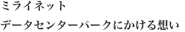 ミライネットデータセンターパークにかける想い